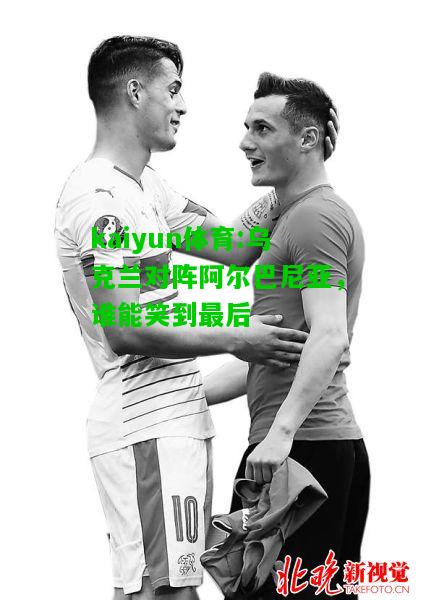 kaiyun体育:乌克兰对阵阿尔巴尼亚，谁能笑到最后