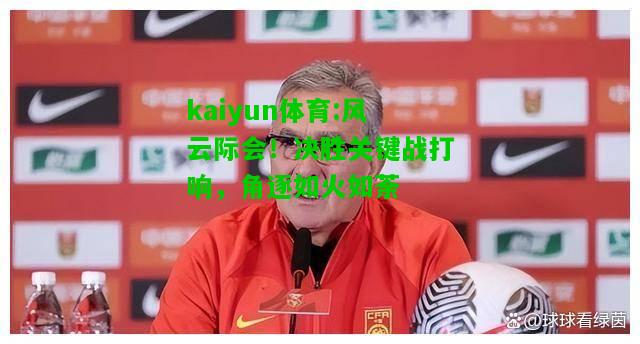 kaiyun体育:风云际会！决胜关键战打响，角逐如火如荼