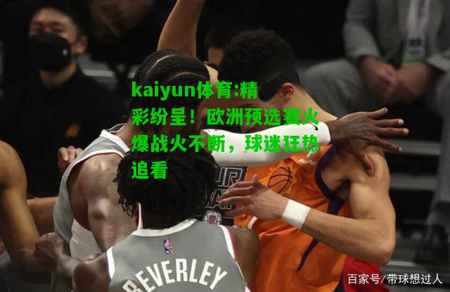 kaiyun体育:精彩纷呈！欧洲预选赛火爆战火不断，球迷狂热追看