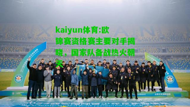 kaiyun体育:欧锦赛资格赛主要对手揭晓，国家队备战热火朝天