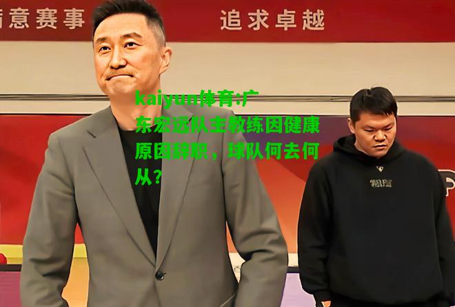 kaiyun体育:广东宏远队主教练因健康原因辞职，球队何去何从？