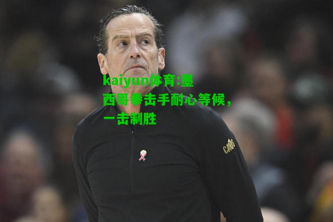 kaiyun体育:墨西哥拳击手耐心等候，一击制胜