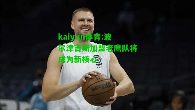 kaiyun体育:波尔津吉斯加盟老鹰队将成为新核心