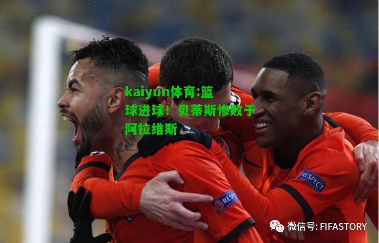 kaiyun体育:篮球进球！贝蒂斯惨败于阿拉维斯