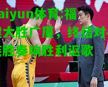 kaiyun体育:福建大胜广厦，终结对手连胜奏响胜利讴歌
